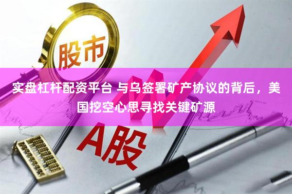 实盘杠杆配资平台 与乌签署矿产协议的背后，美国挖空心思寻找关键矿源
