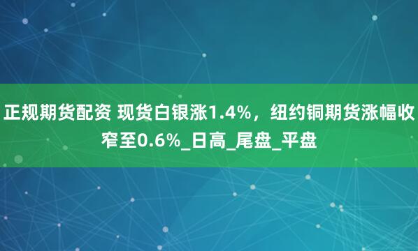 正规期货配资 现货白银涨1.4%，纽约铜期货涨幅收窄至0.6%_日高_尾盘_平盘
