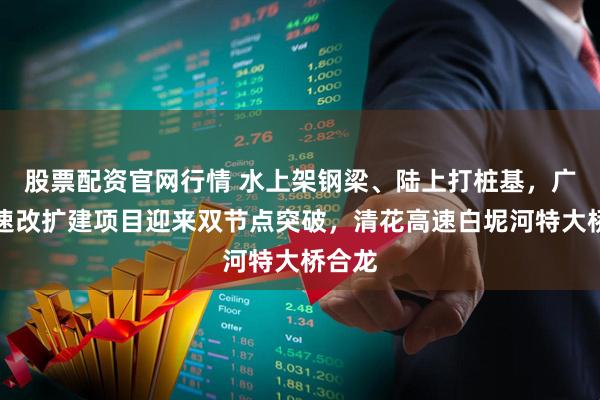 股票配资官网行情 水上架钢梁、陆上打桩基，广肇高速改扩建项目迎来双节点突破，清花高速白坭河特大桥合龙