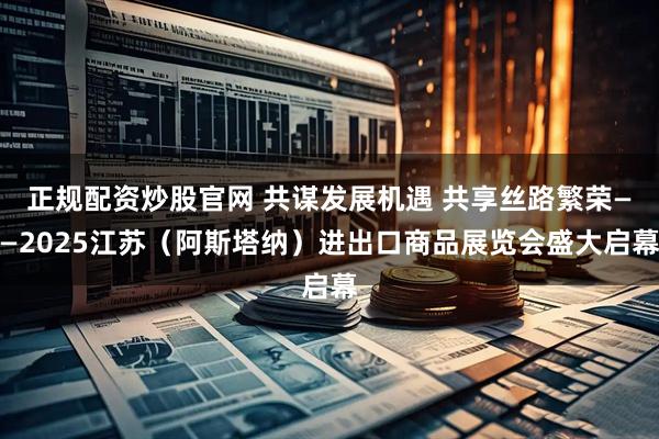 正规配资炒股官网 共谋发展机遇 共享丝路繁荣——2025江苏（阿斯塔纳）进出口商品展览会盛大启幕