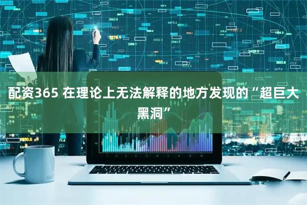 配资365 在理论上无法解释的地方发现的“超巨大黑洞”