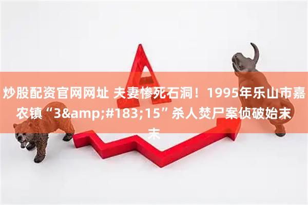 炒股配资官网网址 夫妻惨死石洞！1995年乐山市嘉农镇“3&#183;15”杀人焚尸案侦破始末