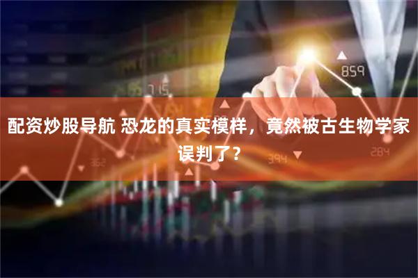 配资炒股导航 恐龙的真实模样，竟然被古生物学家误判了？