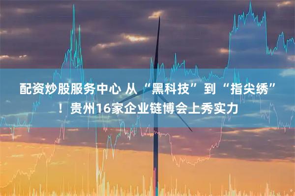 配资炒股服务中心 从 “黑科技” 到 “指尖绣”！贵州16家企业链博会上秀实力