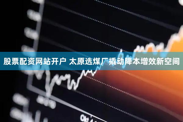股票配资网站开户 太原选煤厂撬动降本增效新空间