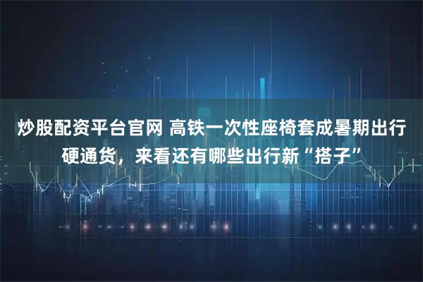 炒股配资平台官网 高铁一次性座椅套成暑期出行硬通货，来看还有哪些出行新“搭子”