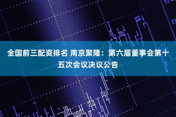全国前三配资排名 南京聚隆：第六届董事会第十五次会议决议公告