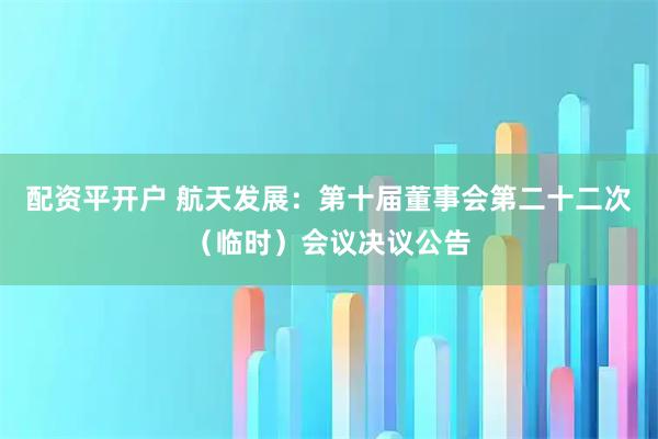 配资平开户 航天发展：第十届董事会第二十二次（临时）会议决议公告