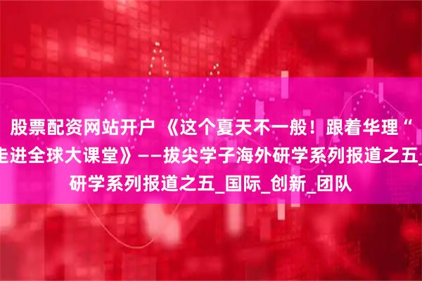 股票配资网站开户 《这个夏天不一般！跟着华理“拔尖计划”学子走进全球大课堂》——拔尖学子海外研学系列报道之五_国际_创新_团队