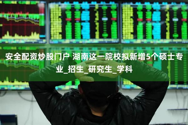 安全配资炒股门户 湖南这一院校拟新增5个硕士专业_招生_研究生_学科