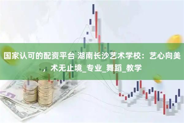 国家认可的配资平台 湖南长沙艺术学校：艺心向美，术无止境_专业_舞蹈_教学