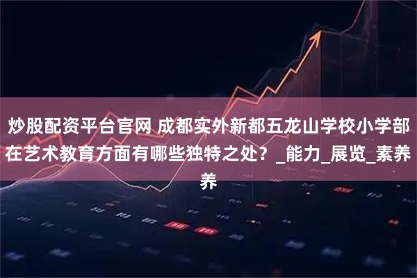 炒股配资平台官网 成都实外新都五龙山学校小学部在艺术教育方面有哪些独特之处？_能力_展览_素养