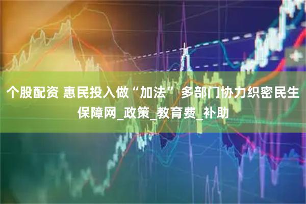个股配资 惠民投入做“加法” 多部门协力织密民生保障网_政策_教育费_补助