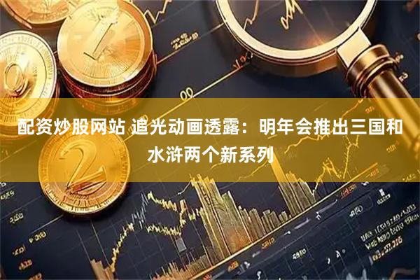 配资炒股网站 追光动画透露：明年会推出三国和水浒两个新系列