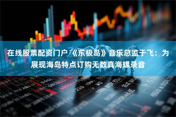 在线股票配资门户 《东极岛》音乐总监于飞：为展现海岛特点订购无数真海螺录音
