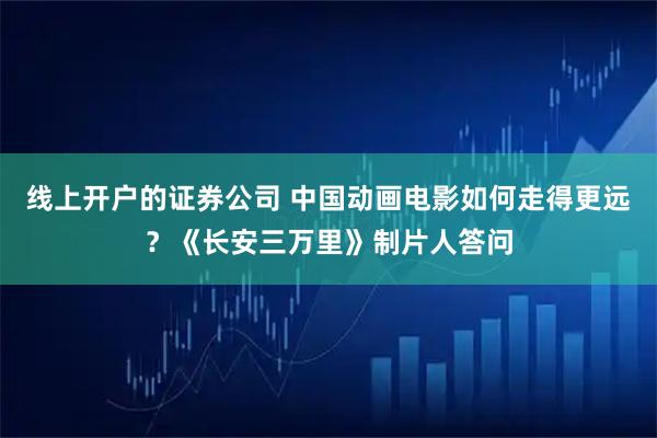 线上开户的证券公司 中国动画电影如何走得更远？《长安三万里》制片人答问