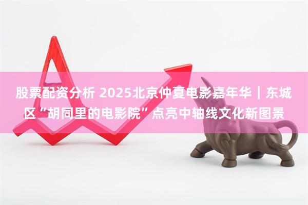 股票配资分析 2025北京仲夏电影嘉年华｜东城区“胡同里的电影院”点亮中轴线文化新图景