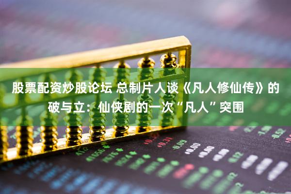 股票配资炒股论坛 总制片人谈《凡人修仙传》的破与立：仙侠剧的一次“凡人”突围