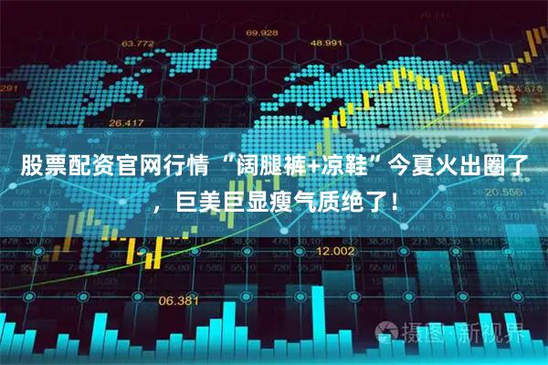 股票配资官网行情 “阔腿裤+凉鞋”今夏火出圈了，巨美巨显瘦气质绝了！