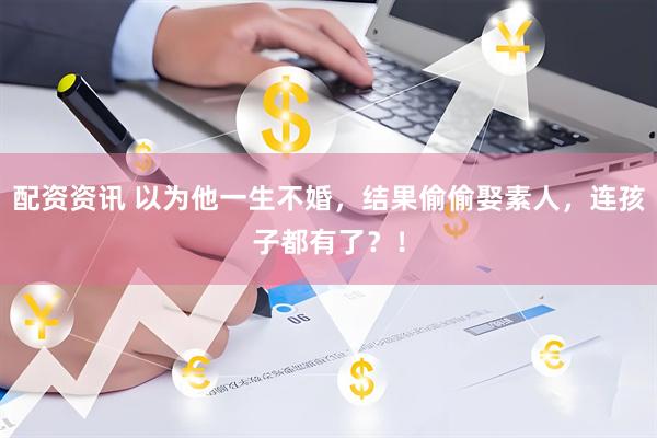 配资资讯 以为他一生不婚，结果偷偷娶素人，连孩子都有了？！
