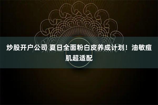 炒股开户公司 夏日全面粉白皮养成计划！油敏痘肌超适配