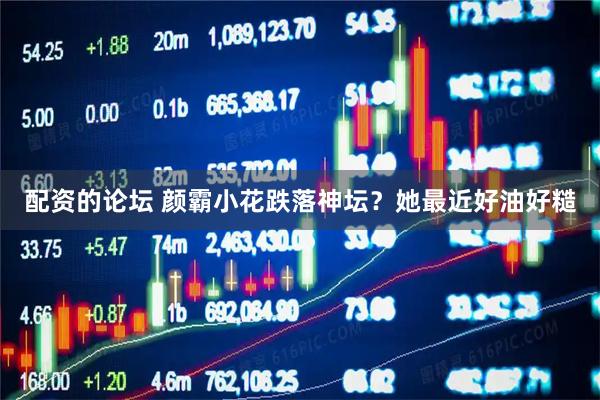 配资的论坛 颜霸小花跌落神坛？她最近好油好糙