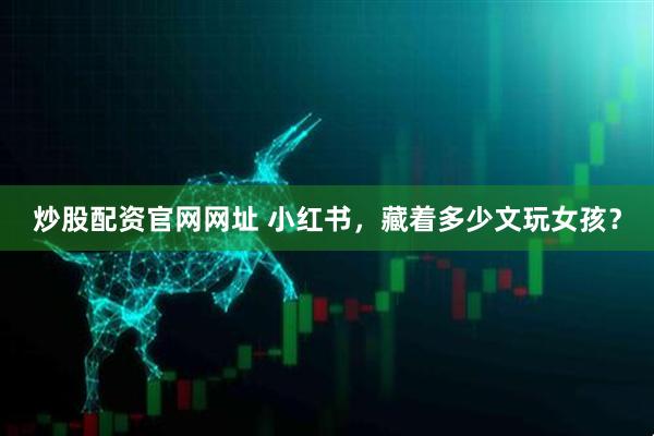 炒股配资官网网址 小红书，藏着多少文玩女孩？