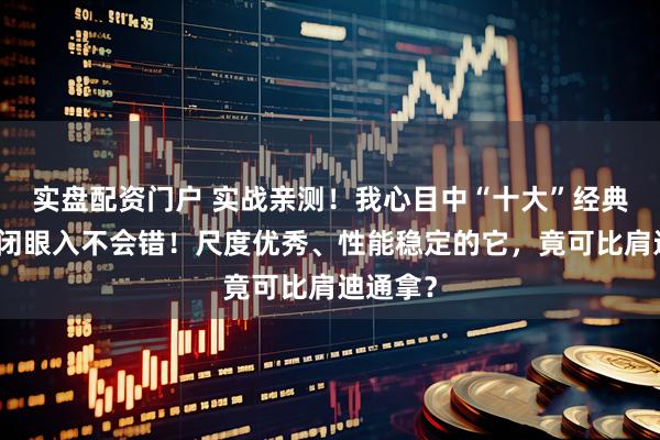 实盘配资门户 实战亲测！我心目中“十大”经典计时，闭眼入不会错！尺度优秀、性能稳定的它，竟可比肩迪通拿？