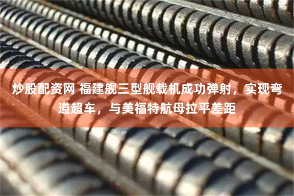 炒股配资网 福建舰三型舰载机成功弹射，实现弯道超车，与美福特航母拉平差距