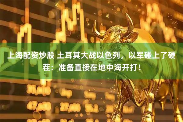上海配资炒股 土耳其大战以色列，以军碰上了硬茬：准备直接在地中海开打！