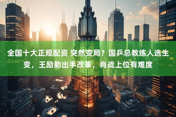 全国十大正规配资 突然变局？国乒总教练人选生变，王励勤出手改革，肖战上位有难度