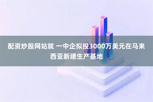 配资炒股网站就 一中企拟投3000万美元在马来西亚新建生产基地